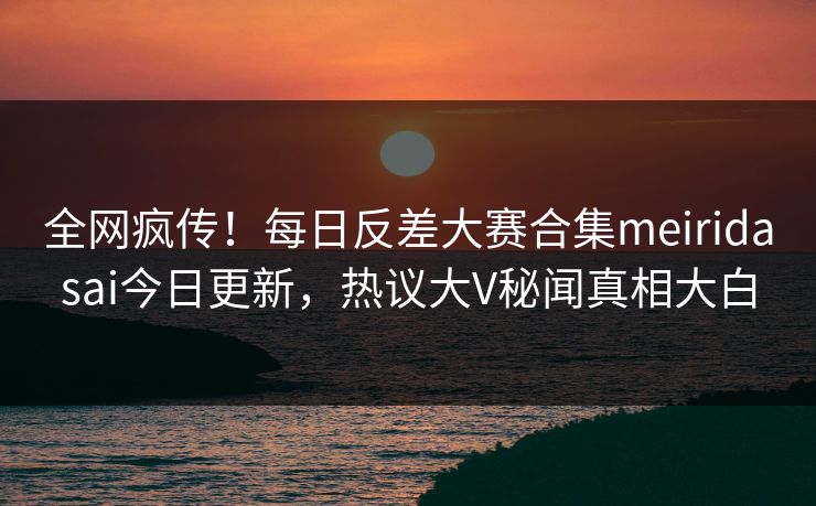 全网疯传！每日反差大赛合集meiridasai今日更新，热议大V秘闻真相大白