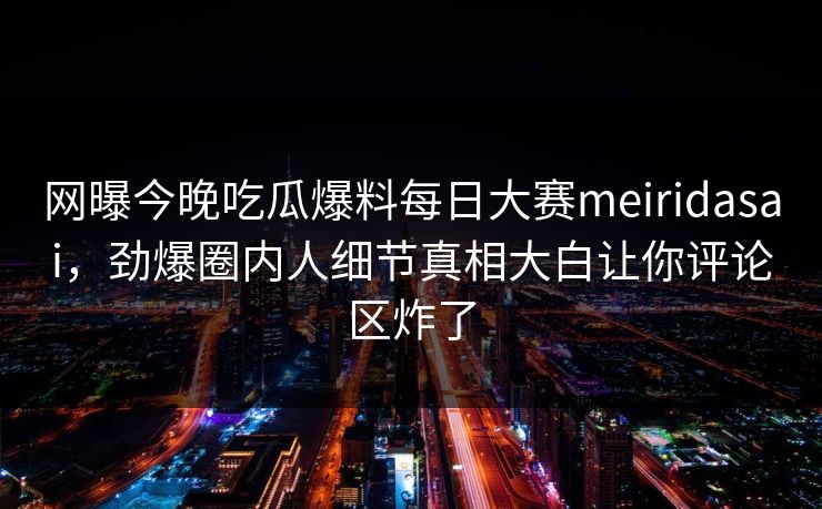 网曝今晚吃瓜爆料每日大赛meiridasai，劲爆圈内人细节真相大白让你评论区炸了