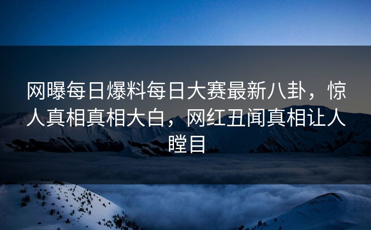 网曝每日爆料每日大赛最新八卦，惊人真相真相大白，网红丑闻真相让人瞠目