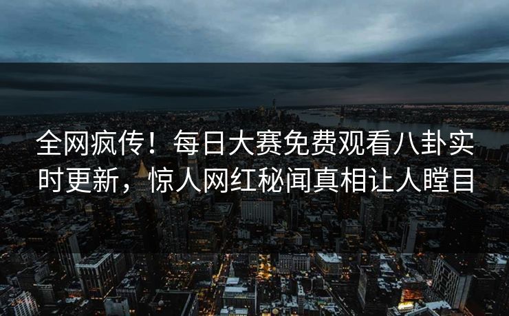 全网疯传！每日大赛免费观看八卦实时更新，惊人网红秘闻真相让人瞠目
