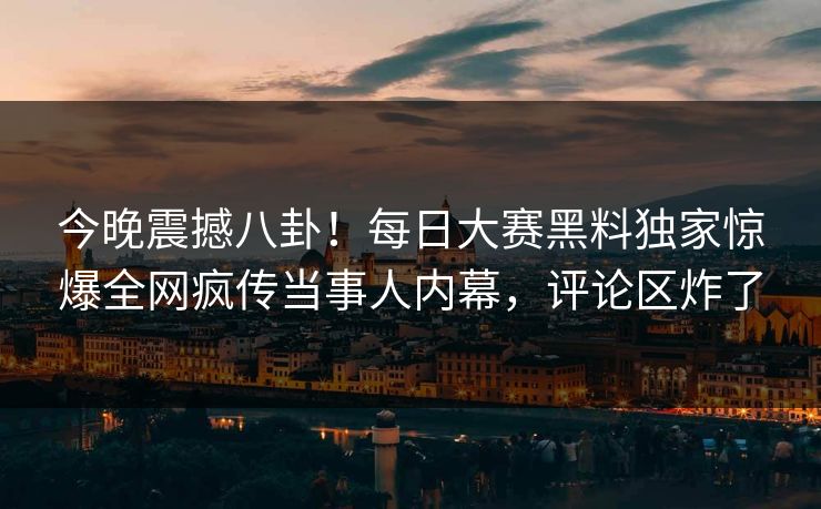今晚震撼八卦！每日大赛黑料独家惊爆全网疯传当事人内幕，评论区炸了