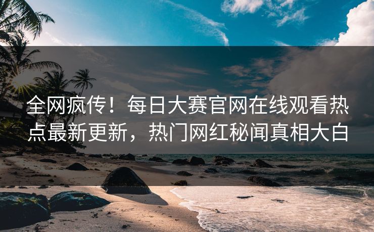 全网疯传！每日大赛官网在线观看热点最新更新，热门网红秘闻真相大白
