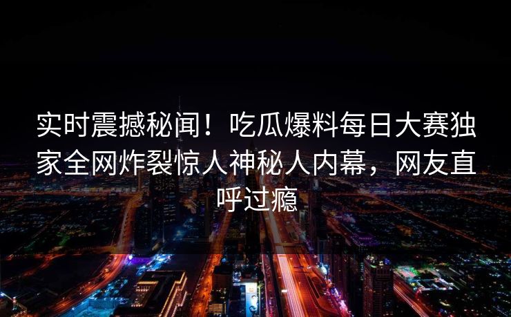 实时震撼秘闻！吃瓜爆料每日大赛独家全网炸裂惊人神秘人内幕，网友直呼过瘾