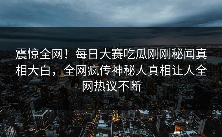 震惊全网！每日大赛吃瓜刚刚秘闻真相大白，全网疯传神秘人真相让人全网热议不断