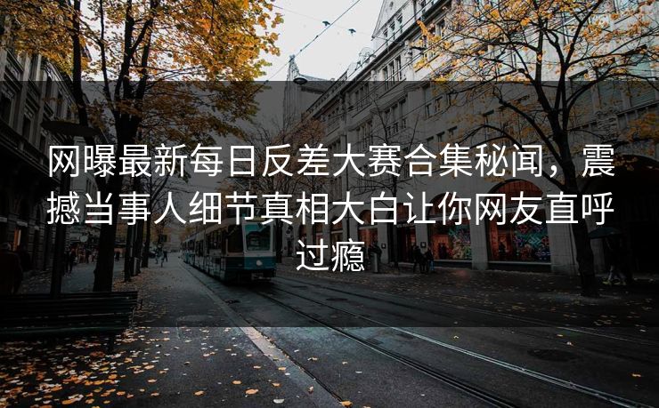 网曝最新每日反差大赛合集秘闻，震撼当事人细节真相大白让你网友直呼过瘾