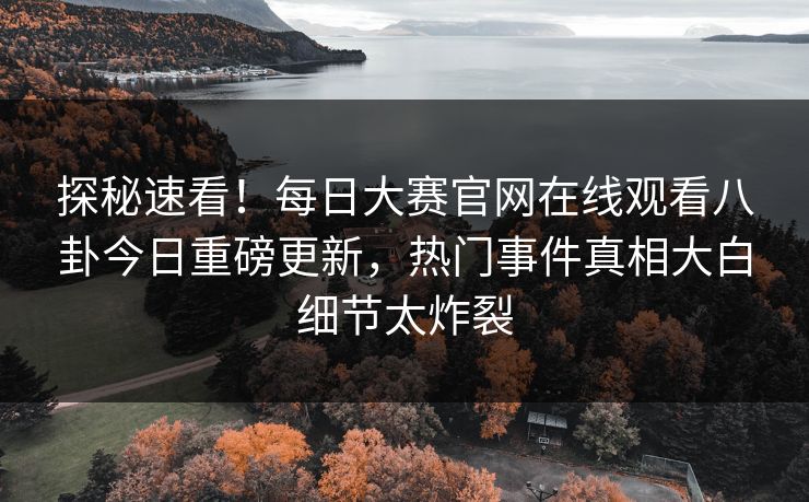 探秘速看！每日大赛官网在线观看八卦今日重磅更新，热门事件真相大白细节太炸裂