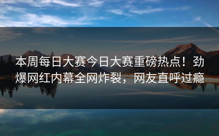本周每日大赛今日大赛重磅热点！劲爆网红内幕全网炸裂，网友直呼过瘾