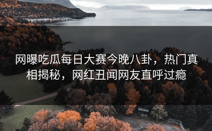 网曝吃瓜每日大赛今晚八卦，热门真相揭秘，网红丑闻网友直呼过瘾