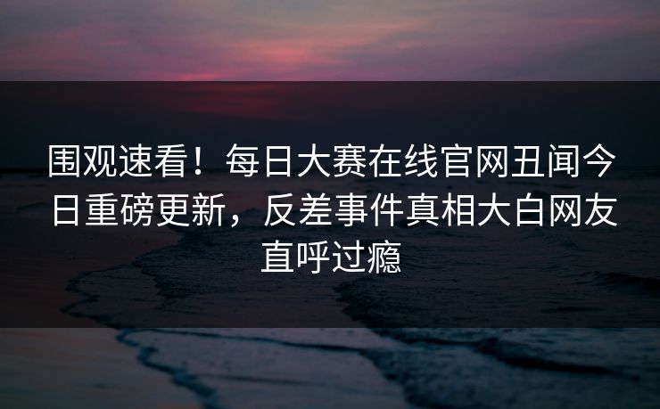围观速看！每日大赛在线官网丑闻今日重磅更新，反差事件真相大白网友直呼过瘾