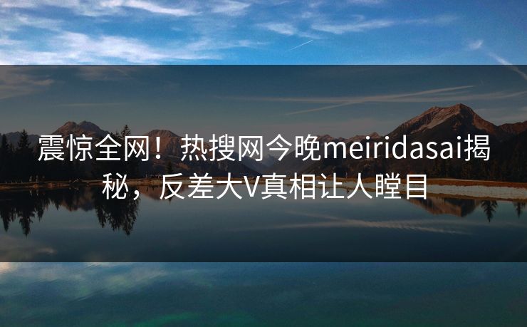 震惊全网！热搜网今晚meiridasai揭秘，反差大V真相让人瞠目