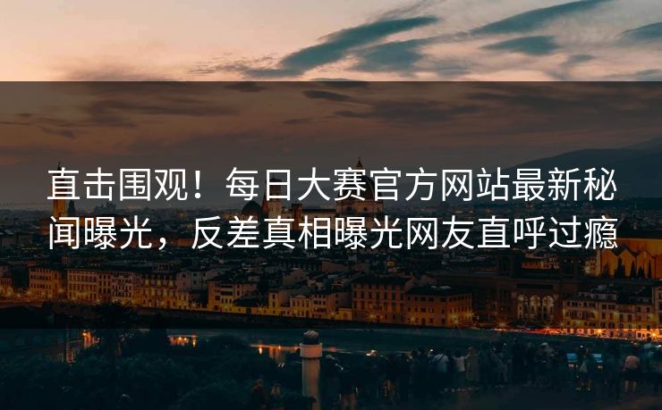 直击围观！每日大赛官方网站最新秘闻曝光，反差真相曝光网友直呼过瘾