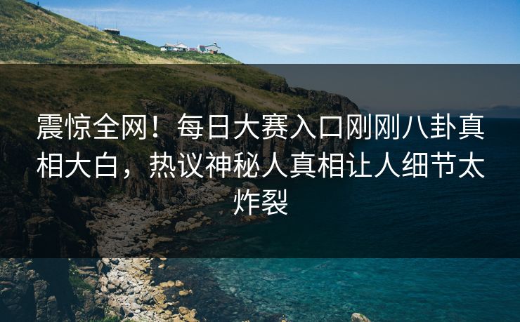 震惊全网！每日大赛入口刚刚八卦真相大白，热议神秘人真相让人细节太炸裂