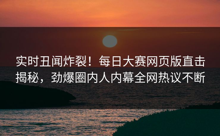 实时丑闻炸裂！每日大赛网页版直击揭秘，劲爆圈内人内幕全网热议不断