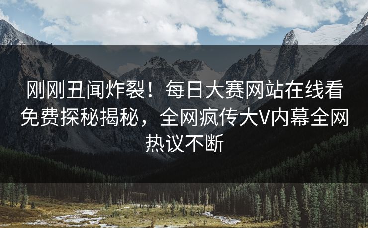 刚刚丑闻炸裂！每日大赛网站在线看免费探秘揭秘，全网疯传大V内幕全网热议不断