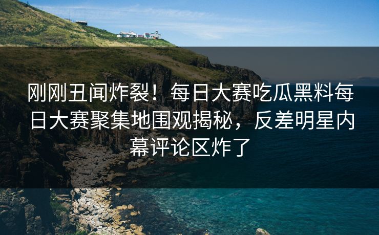 刚刚丑闻炸裂！每日大赛吃瓜黑料每日大赛聚集地围观揭秘，反差明星内幕评论区炸了