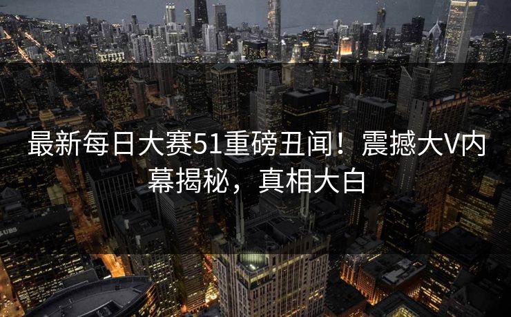 最新每日大赛51重磅丑闻！震撼大V内幕揭秘，真相大白