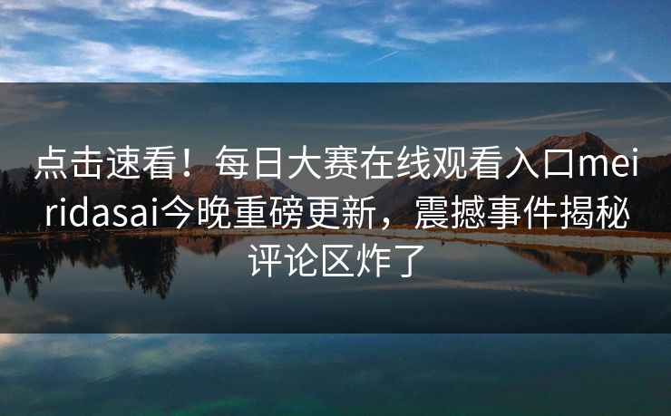 点击速看！每日大赛在线观看入口meiridasai今晚重磅更新，震撼事件揭秘评论区炸了