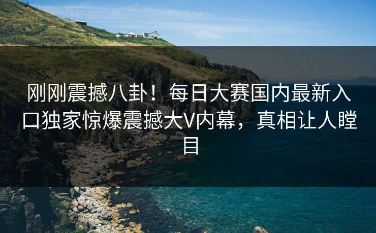 刚刚震撼八卦！每日大赛国内最新入口独家惊爆震撼大V内幕，真相让人瞠目