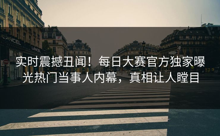实时震撼丑闻！每日大赛官方独家曝光热门当事人内幕，真相让人瞠目