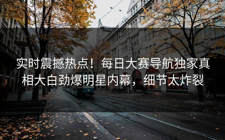 实时震撼热点！每日大赛导航独家真相大白劲爆明星内幕，细节太炸裂