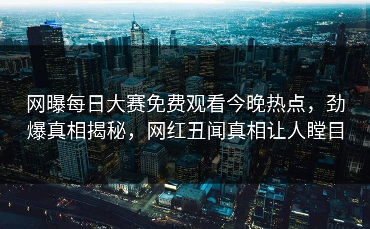 网曝每日大赛免费观看今晚热点，劲爆真相揭秘，网红丑闻真相让人瞠目