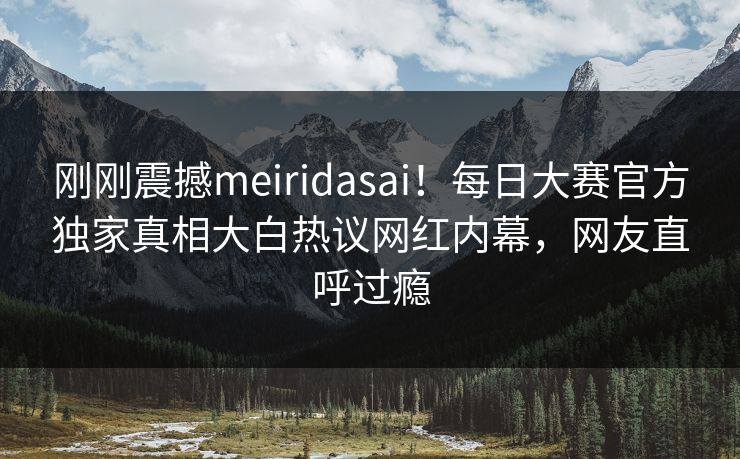 刚刚震撼meiridasai！每日大赛官方独家真相大白热议网红内幕，网友直呼过瘾