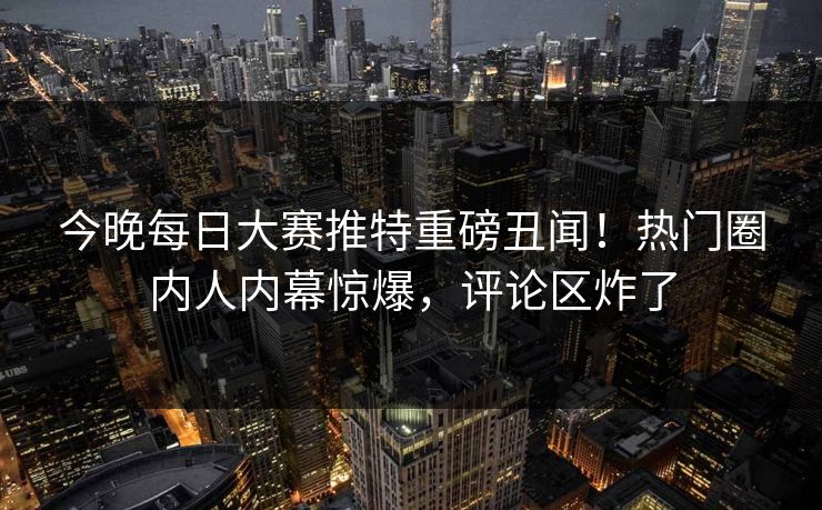 今晚每日大赛推特重磅丑闻！热门圈内人内幕惊爆，评论区炸了