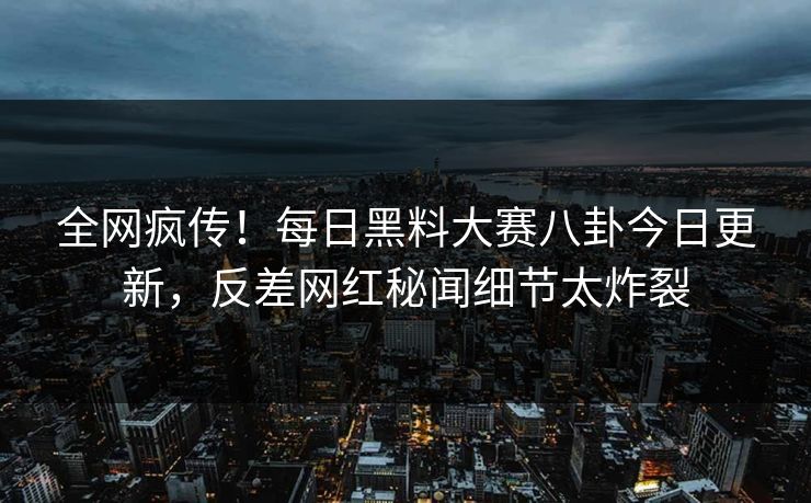 全网疯传！每日黑料大赛八卦今日更新，反差网红秘闻细节太炸裂