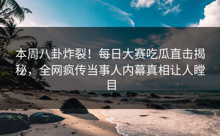 本周八卦炸裂！每日大赛吃瓜直击揭秘，全网疯传当事人内幕真相让人瞠目