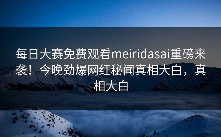 每日大赛免费观看meiridasai重磅来袭！今晚劲爆网红秘闻真相大白，真相大白