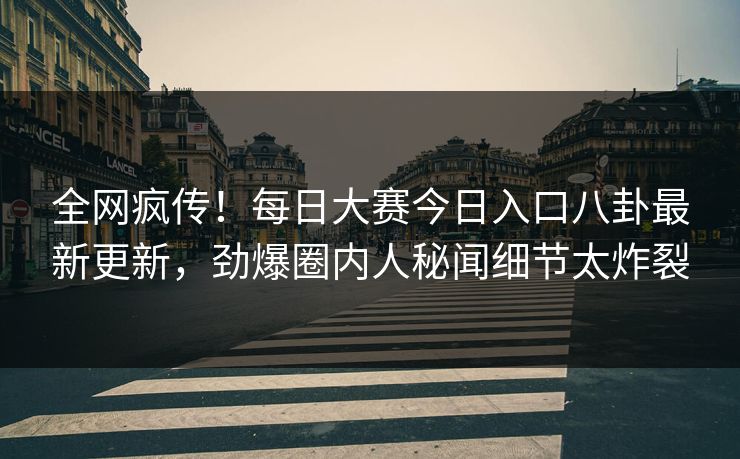 全网疯传！每日大赛今日入口八卦最新更新，劲爆圈内人秘闻细节太炸裂
