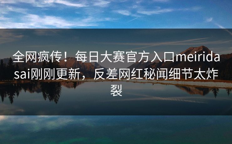 全网疯传！每日大赛官方入口meiridasai刚刚更新，反差网红秘闻细节太炸裂