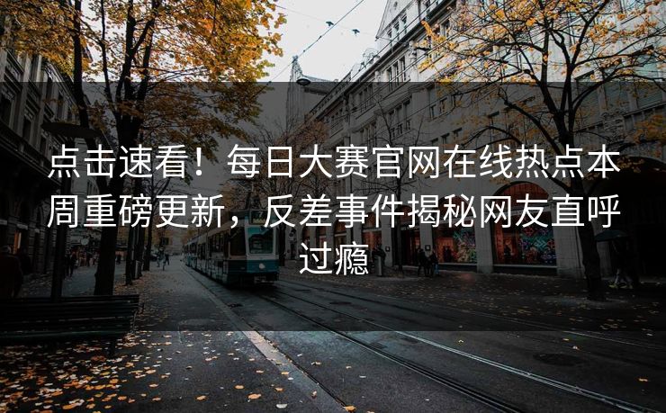 点击速看！每日大赛官网在线热点本周重磅更新，反差事件揭秘网友直呼过瘾
