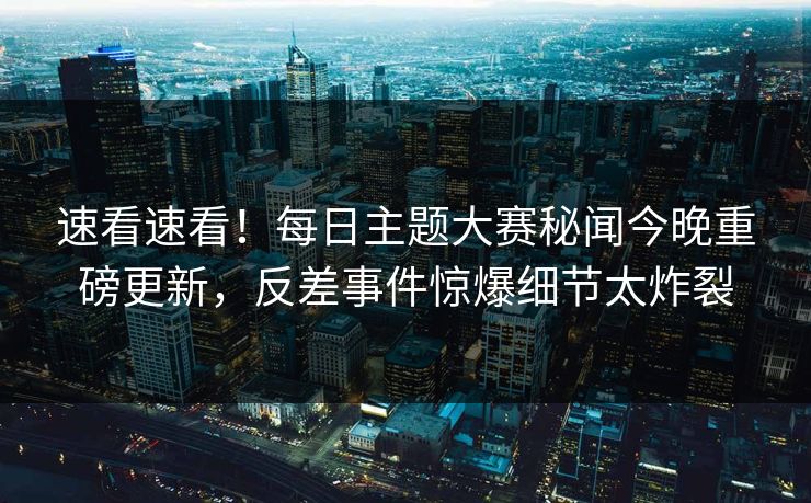 速看速看！每日主题大赛秘闻今晚重磅更新，反差事件惊爆细节太炸裂