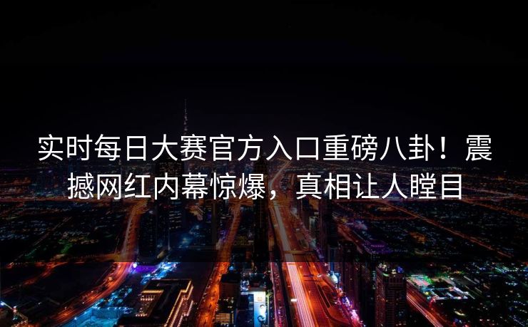 实时每日大赛官方入口重磅八卦！震撼网红内幕惊爆，真相让人瞠目