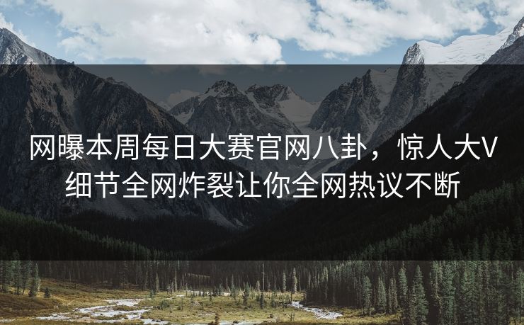 网曝本周每日大赛官网八卦，惊人大V细节全网炸裂让你全网热议不断
