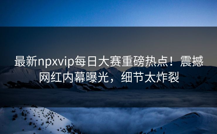 最新npxvip每日大赛重磅热点！震撼网红内幕曝光，细节太炸裂