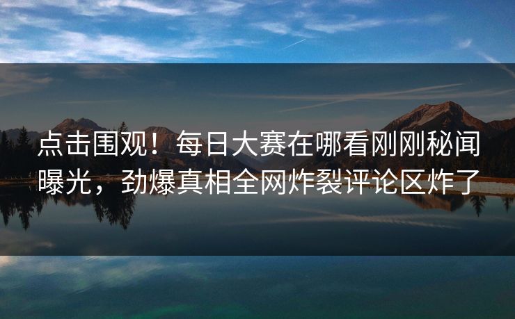 点击围观！每日大赛在哪看刚刚秘闻曝光，劲爆真相全网炸裂评论区炸了