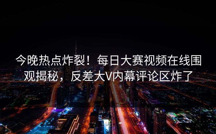 今晚热点炸裂！每日大赛视频在线围观揭秘，反差大V内幕评论区炸了