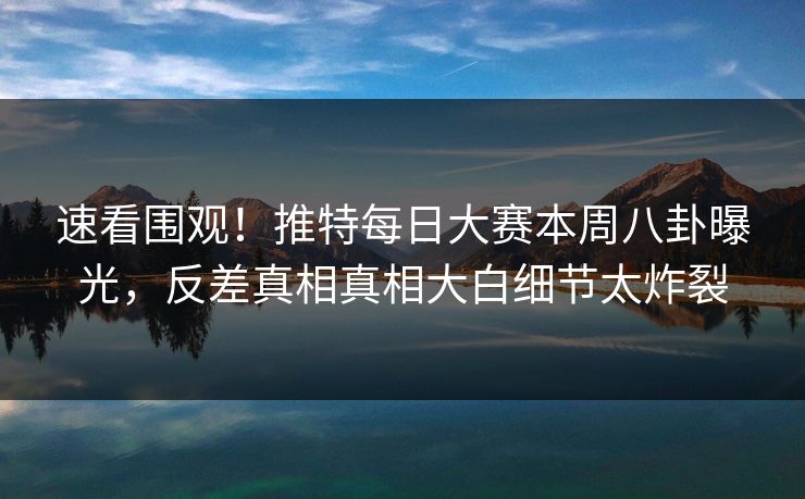 速看围观！推特每日大赛本周八卦曝光，反差真相真相大白细节太炸裂