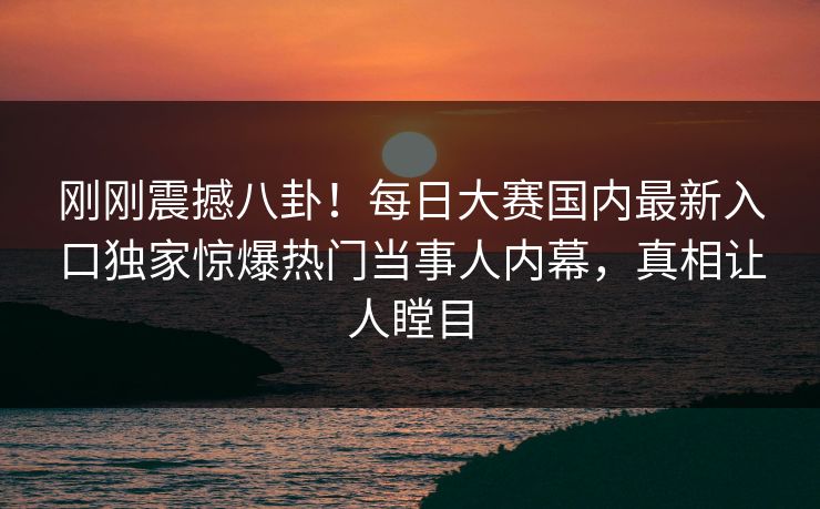 刚刚震撼八卦！每日大赛国内最新入口独家惊爆热门当事人内幕，真相让人瞠目