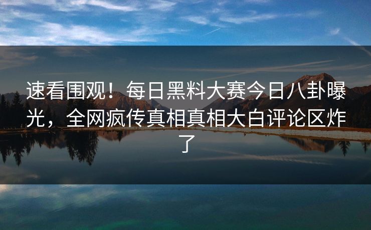 速看围观！每日黑料大赛今日八卦曝光，全网疯传真相真相大白评论区炸了