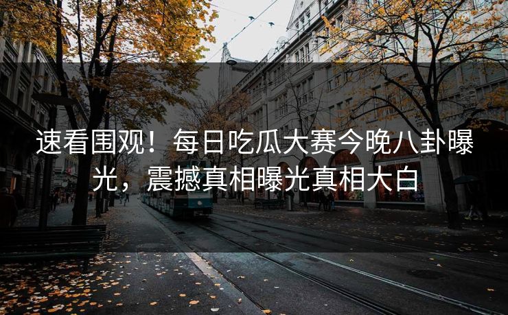速看围观！每日吃瓜大赛今晚八卦曝光，震撼真相曝光真相大白