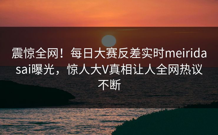 震惊全网！每日大赛反差实时meiridasai曝光，惊人大V真相让人全网热议不断