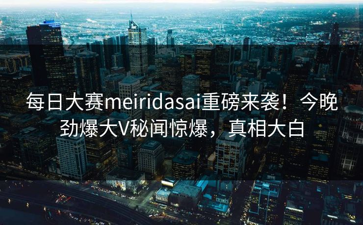 每日大赛meiridasai重磅来袭！今晚劲爆大V秘闻惊爆，真相大白