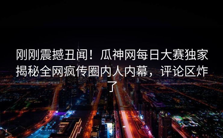 刚刚震撼丑闻！瓜神网每日大赛独家揭秘全网疯传圈内人内幕，评论区炸了