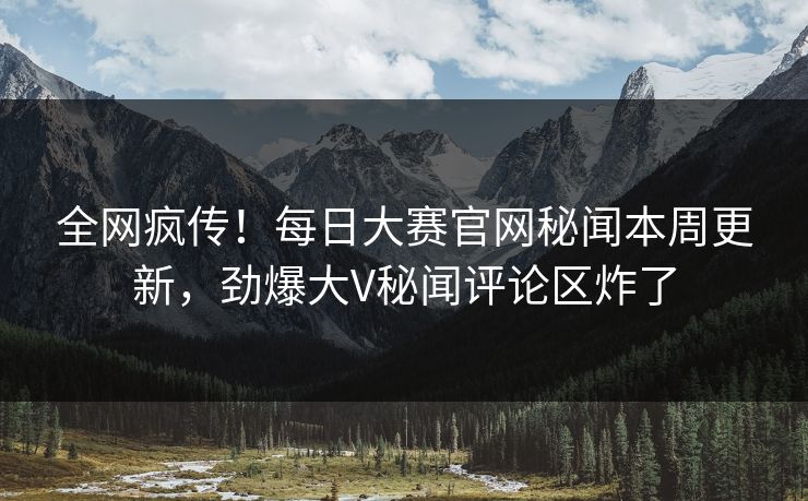 全网疯传！每日大赛官网秘闻本周更新，劲爆大V秘闻评论区炸了