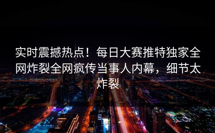 实时震撼热点！每日大赛推特独家全网炸裂全网疯传当事人内幕，细节太炸裂