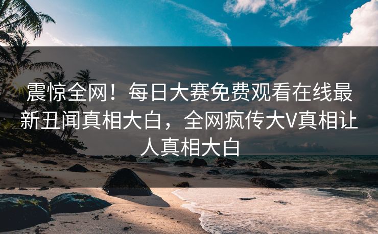 震惊全网！每日大赛免费观看在线最新丑闻真相大白，全网疯传大V真相让人真相大白