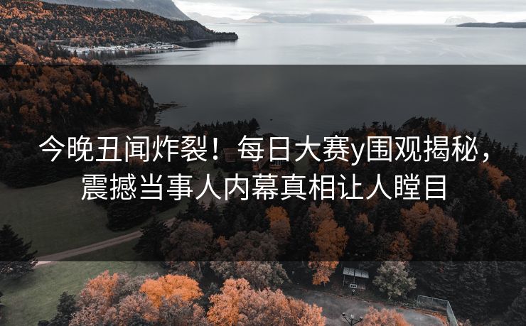 今晚丑闻炸裂！每日大赛y围观揭秘，震撼当事人内幕真相让人瞠目